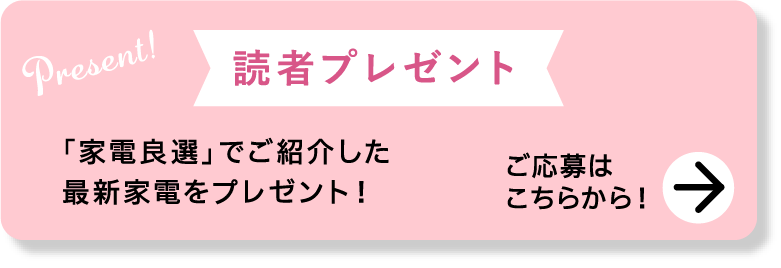 Present!｜読者プレゼント｜「家電良選」でご紹介した最新家電をプレゼント！｜ご応募はこちらから！