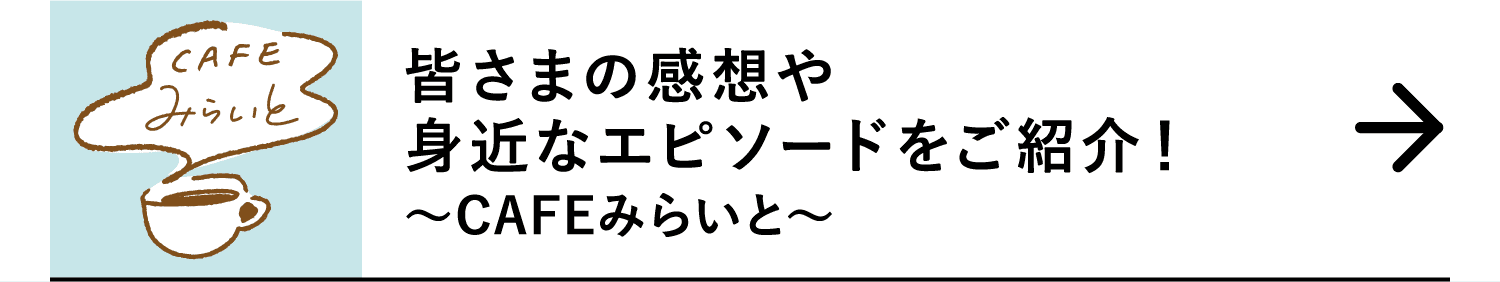 皆さまの感想や身近なエピソードをご紹介！｜～CAFEみらいと～