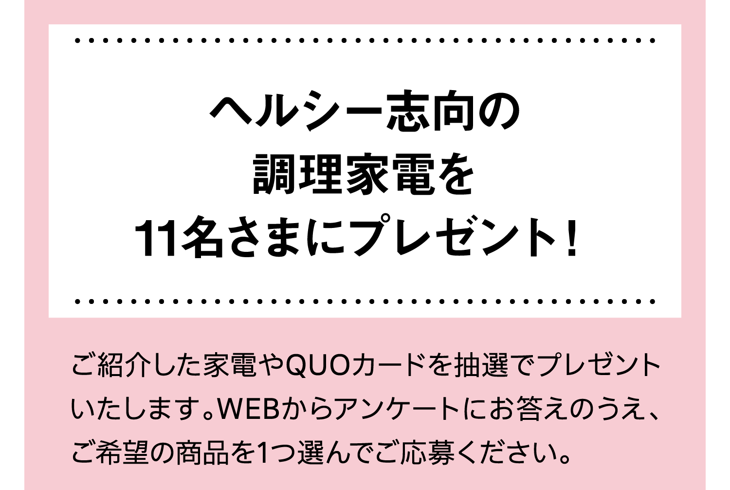 ヘルシー志向の調理家電を11名さまにプレゼント！｜ご紹介した家電やQUOカードを抽選でプレゼントいたします。WEBからアンケートにお答えのうえ、ご希望の商品を1つ選んでご応募ください。