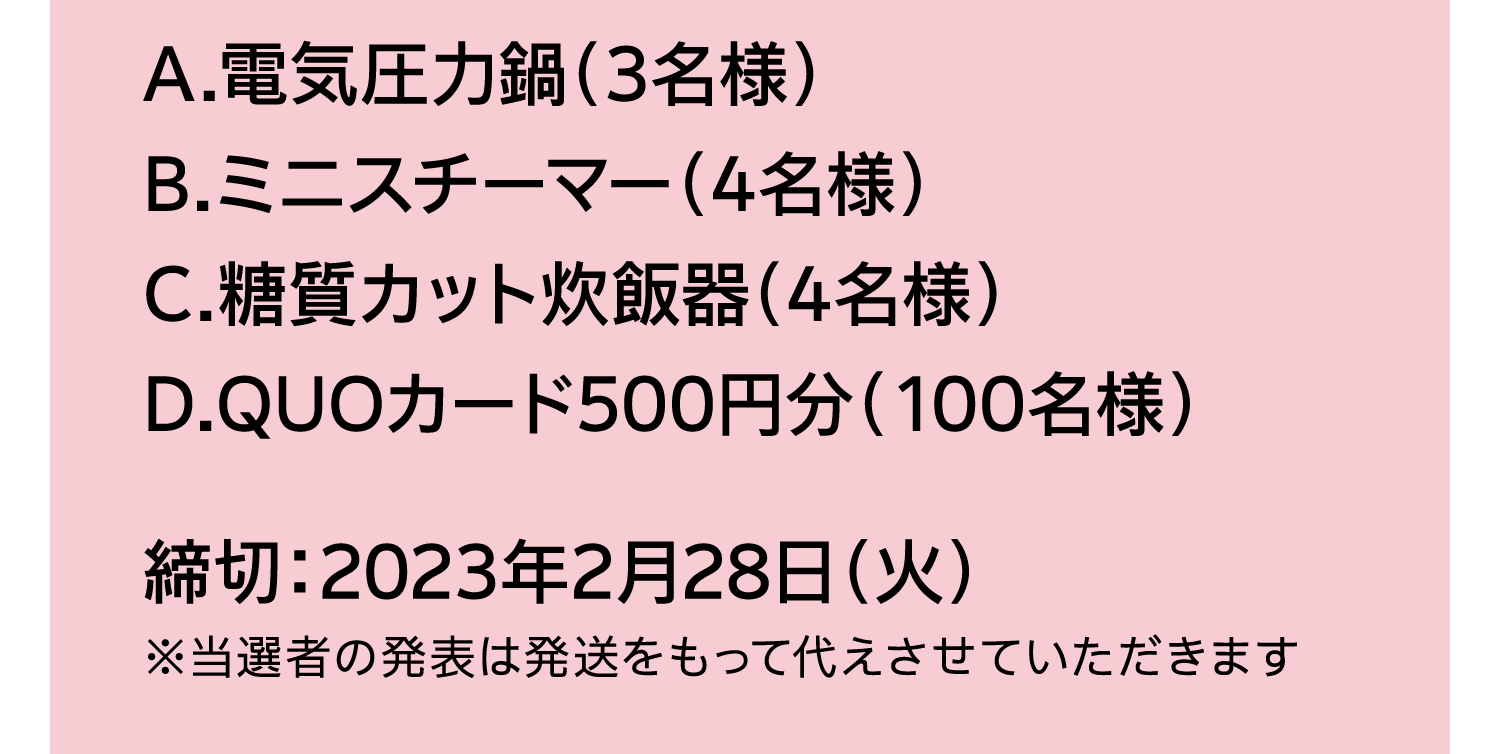 A.電気圧力鍋（3名様）｜B.ミニスチーマー（4名様）｜C.糖質カット炊飯器（4名様）｜D.QUOカード500円分（100名様）｜締切：2023年2月28日（火）｜※当選者の発表は発送をもって代えさせていただきます