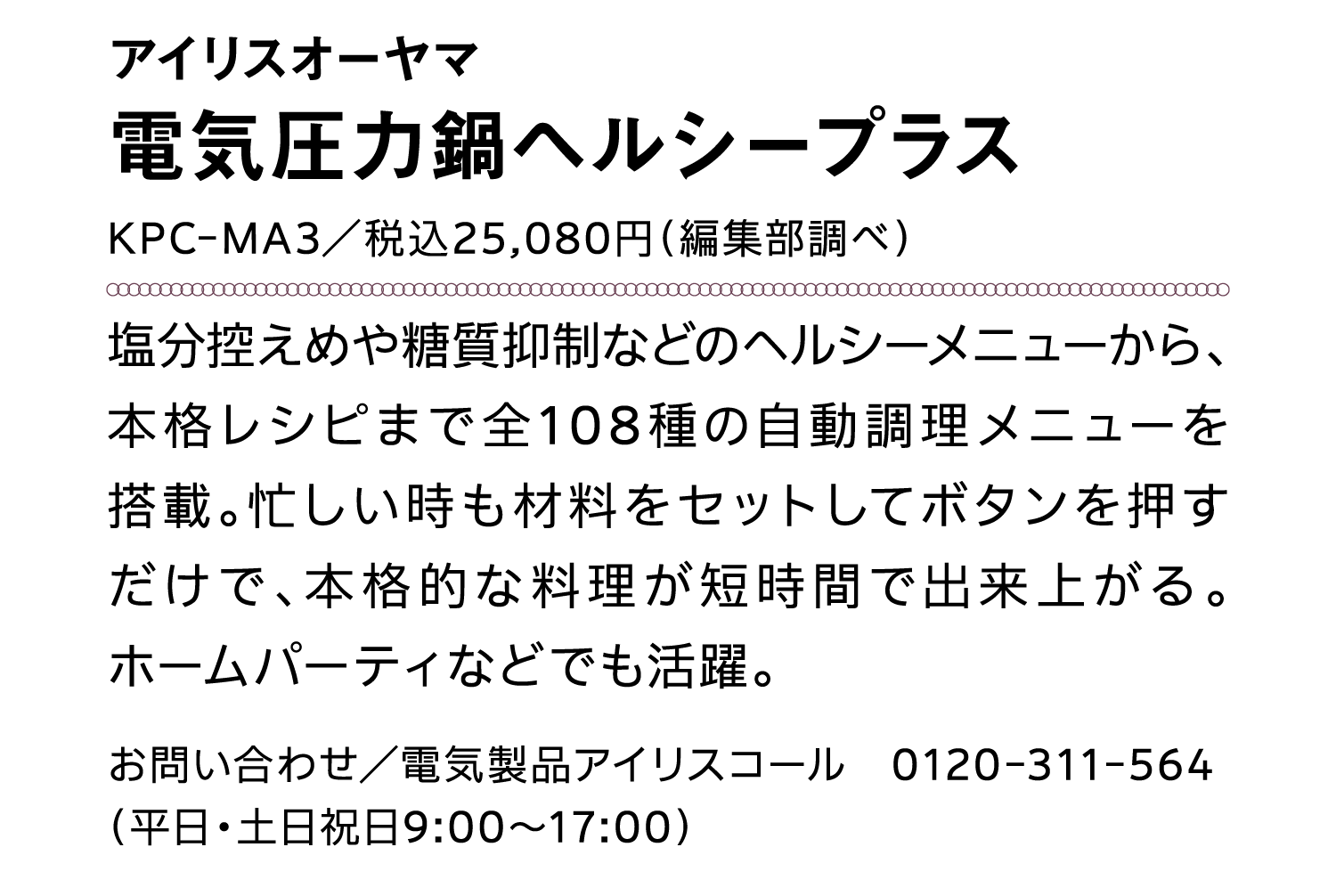 アイリスオーヤマ｜電気圧力鍋ヘルシープラス｜KPC-MA3／税込25,080円（編集部調べ）｜塩分控えめや糖質抑制などのヘルシーメニューから、本格レシピまで全108種の自動調理メニューを搭載。忙しい時も材料をセットしてボタンを押すだけで、本格的な料理が短時間で出来上がる。ホームパーティなどでも活躍。｜お問い合わせ／電気製品アイリスコール　0120-311-564（平日・土日祝日9:00～17:00）