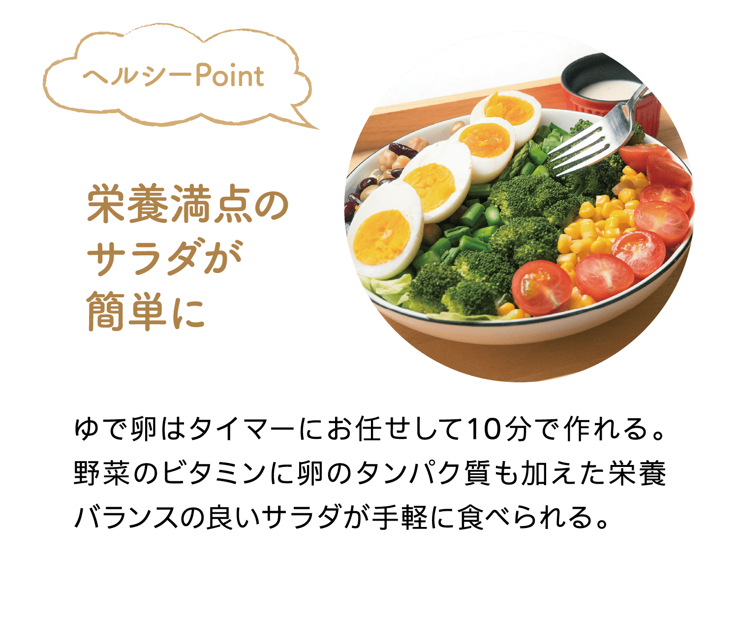 ヘルシーPoint｜栄養満点のサラダが簡単に｜ゆで卵はタイマーにお任せして10分で作れる。野菜のビタミンに卵のタンパク質も加えた栄養バランスの良いサラダが手軽に食べられる。