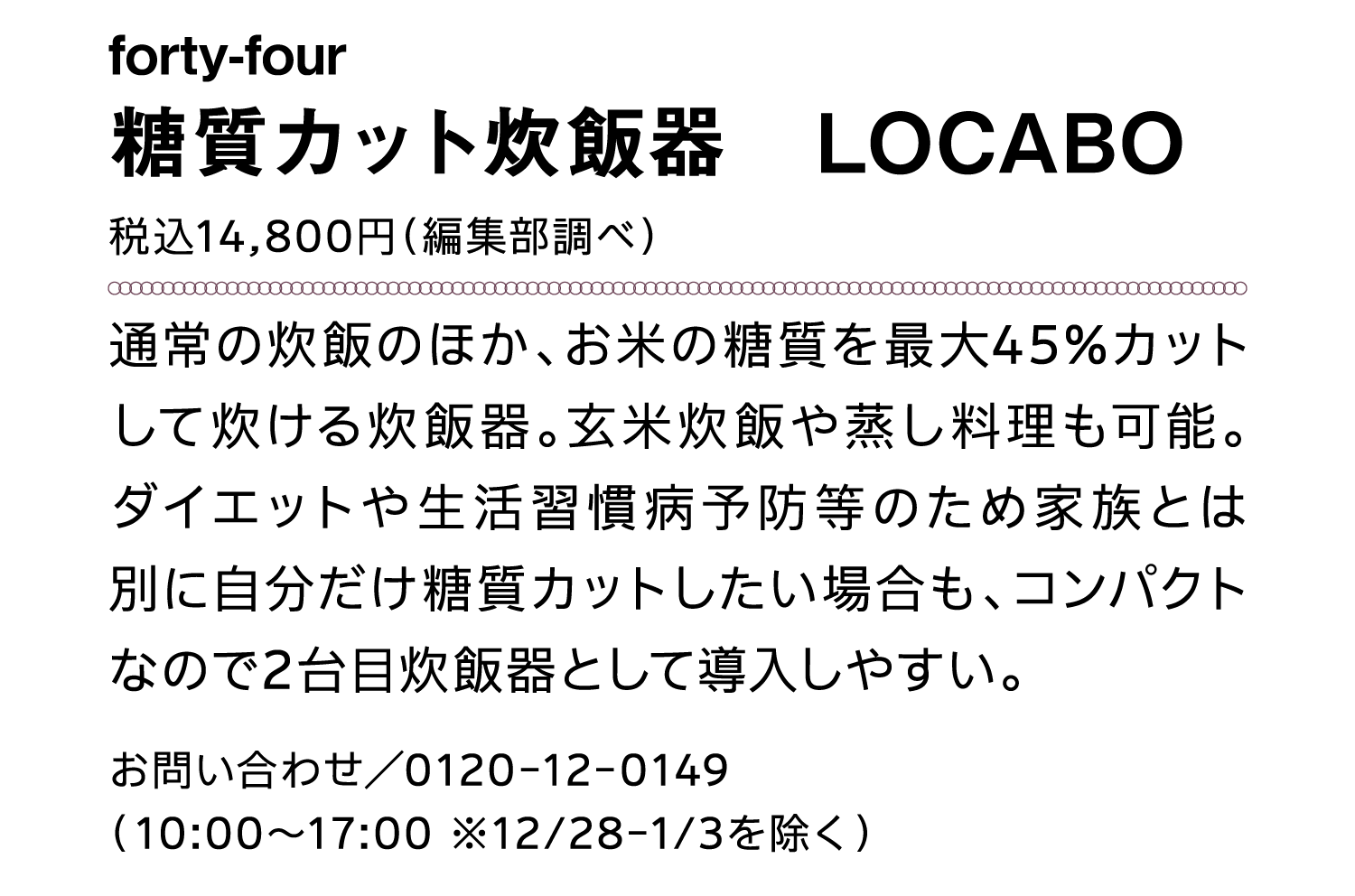 forty-four｜糖質カット炊飯器　LOCABO｜税込14,800円（編集部調べ）｜通常の炊飯のほか、お米の糖質を最大45%カットして炊ける炊飯器。玄米炊飯や蒸し料理も可能。ダイエットや生活習慣病予防等のため家族とは別に自分だけ糖質カットしたい場合も、コンパクトなので2台目炊飯器として導入しやすい。｜お問い合わせ／0120-12-0149（10:00～17:00 ※12/28-1/3を除く）