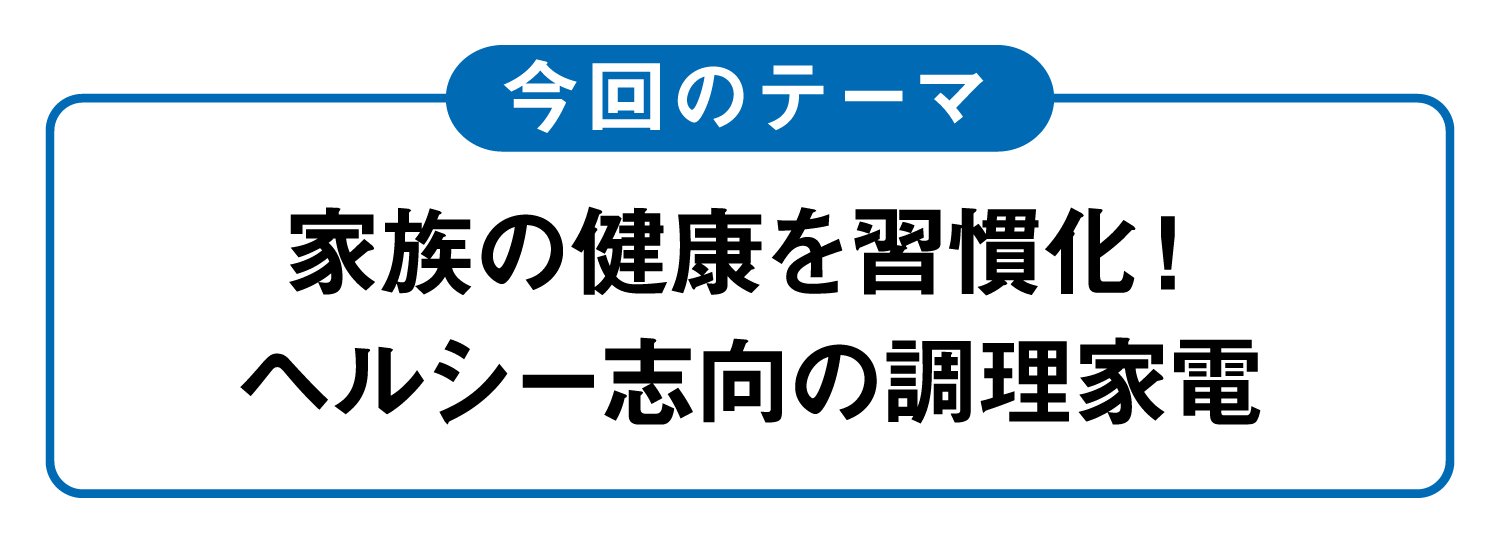 今回のテーマ｜家族の健康を習慣化！ヘルシー志向の調理家電