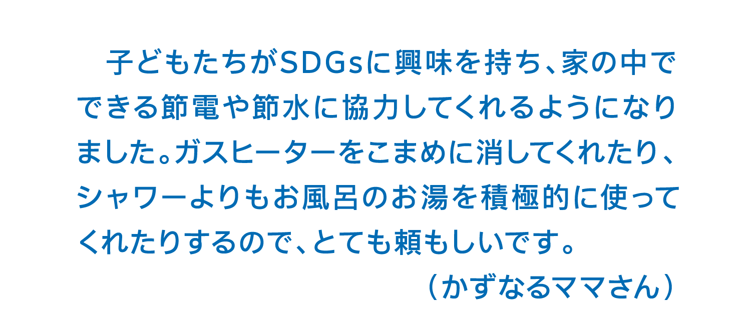 子どもたちがSDGsに興味を持ち、家の中でできる節電や節水に協力してくれるようになりました。ガスヒーターをこまめに消してくれたり、シャワーよりもお風呂のお湯を積極的に使ってくれたりするので、とても頼もしいです。（かずなるママさん）