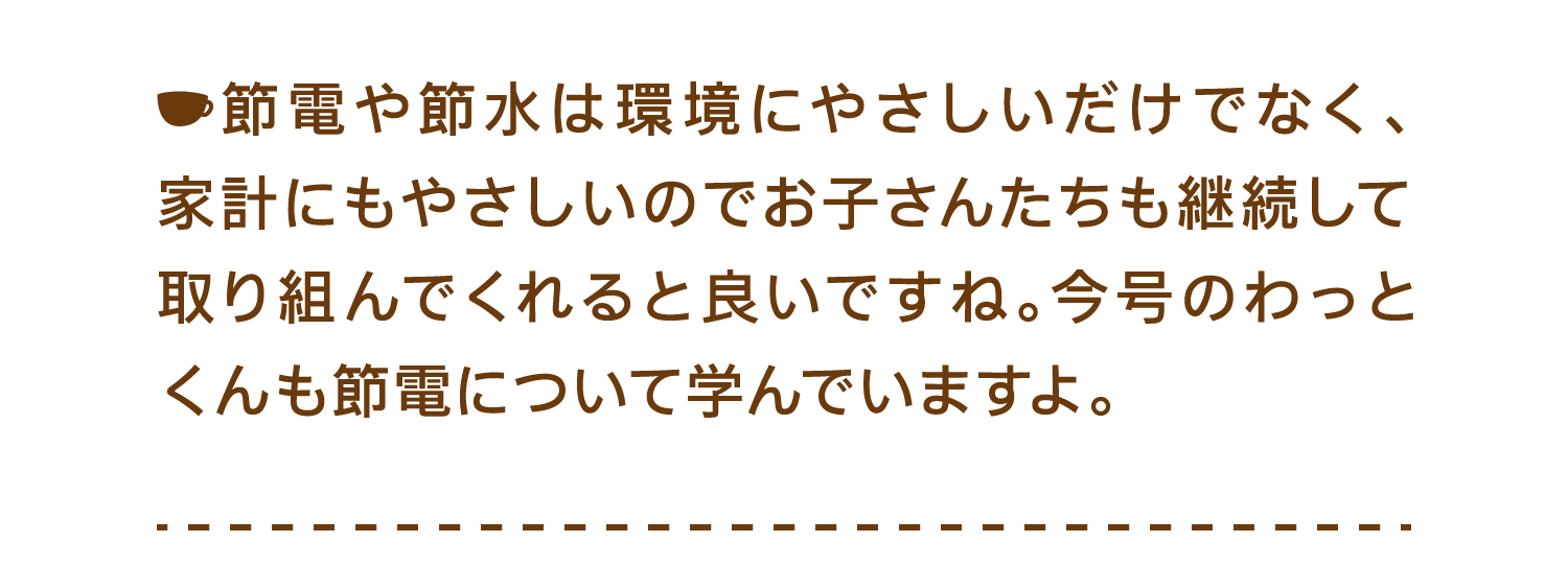 節電や節水は環境にやさしいだけでなく、家計にもやさしいのでお子さんたちも継続して取り組んでくれると良いですね。今号のわっとくんも節電について学んでいますよ。