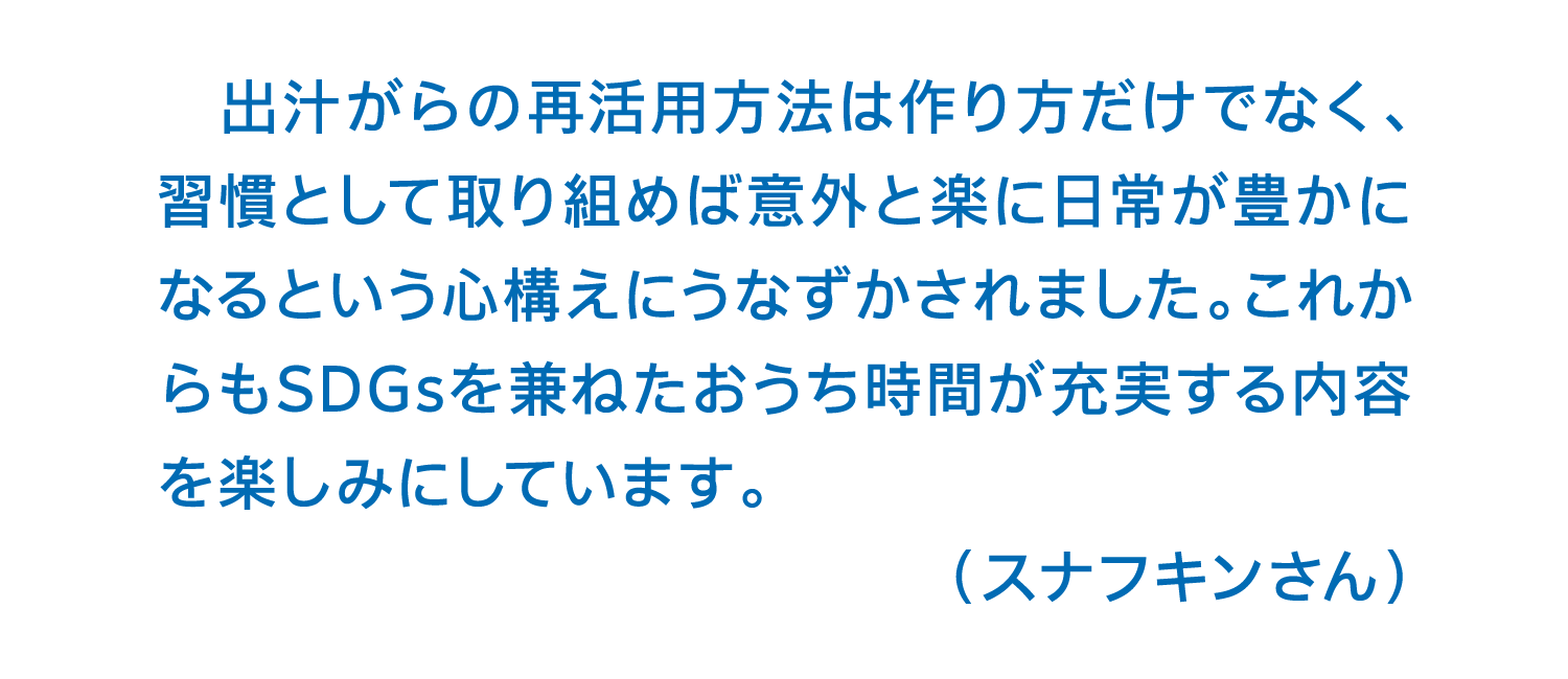 出汁がらの再活用方法は作り方だけでなく、習慣として取り組めば意外と楽に日常が豊かになるという心構えにうなずかされました。これからもSDGsを兼ねたおうち時間が充実する内容を楽しみにしています。（スナフキンさん）