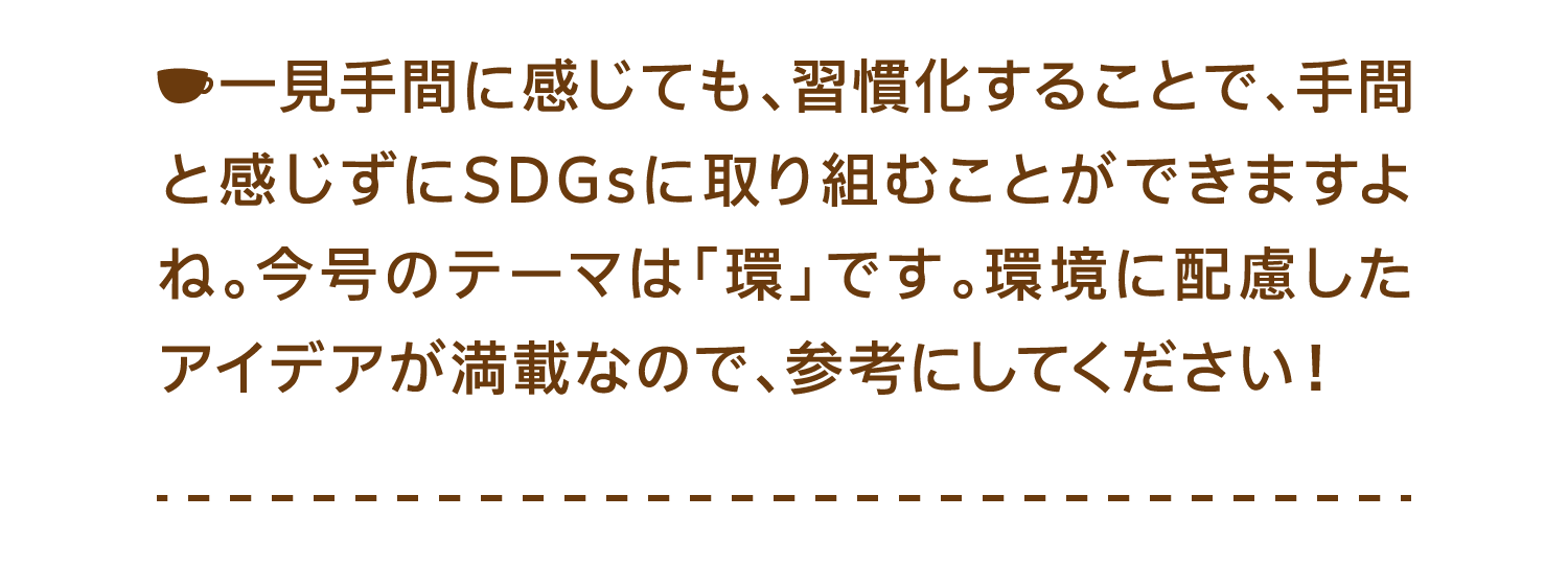 一見手間に感じても、習慣化することで、手間と感じずにSDGsに取り組むことができますよね。今号のテーマは「環」です。環境に配慮したアイデアが満載なので、参考にしてください！
