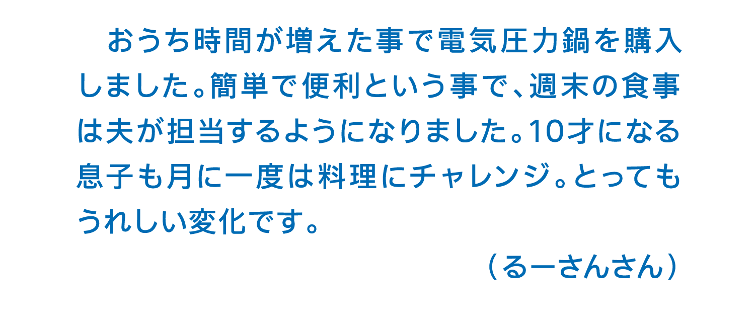 おうち時間が増えた事で電気圧力鍋を購入しました。簡単で便利という事で、週末の食事は夫が担当するようになりました。10才になる息子も月に一度は料理にチャレンジ。とってもうれしい変化です。（るーさんさん）