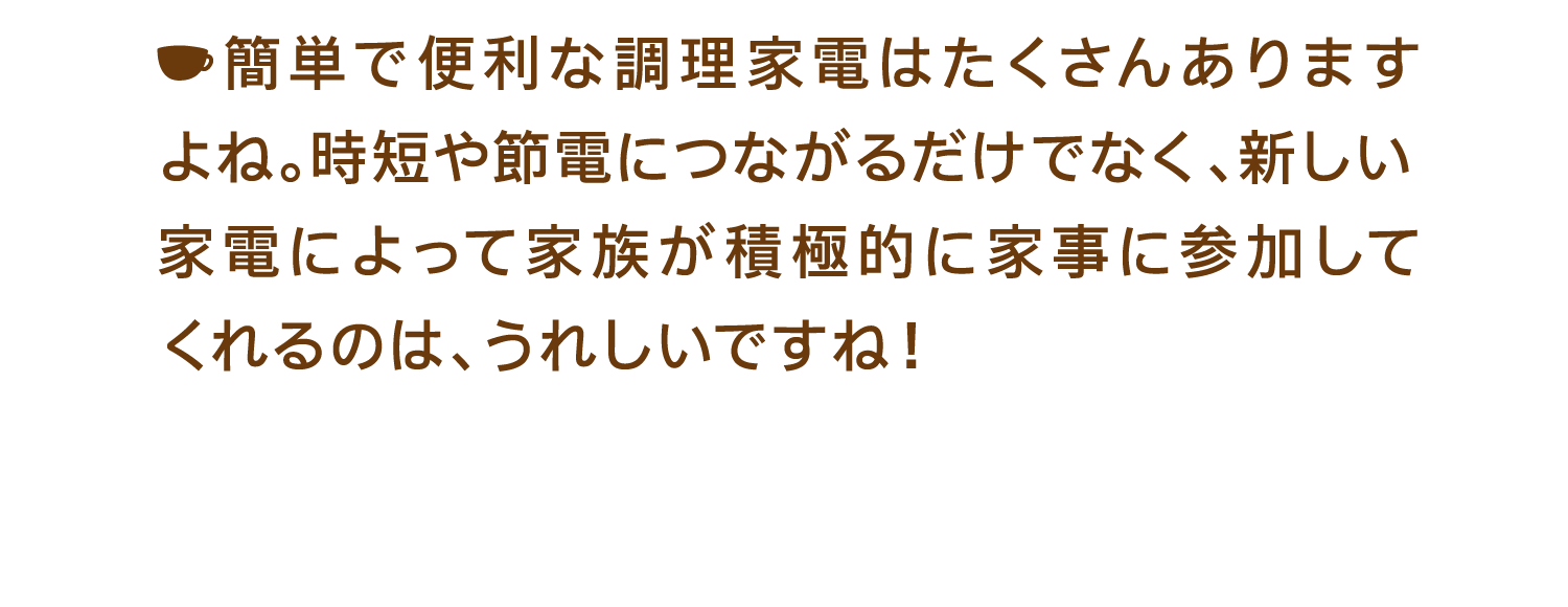 簡単で便利な調理家電はたくさんありますよね。時短や節電につながるだけでなく、新しい家電によって家族が積極的に家事に参加してくれるのは、うれしいですね！