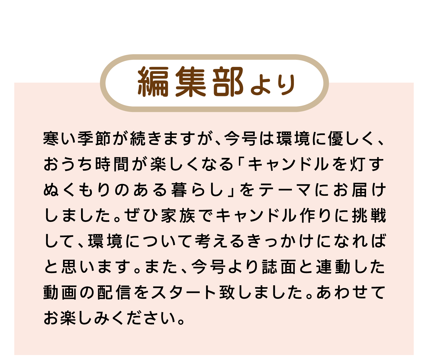 編集部より｜寒い季節が続きますが、今号は環境に優しく、おうち時間が楽しくなる「キャンドルを灯す ぬくもりのある暮らし」をテーマにお届けしました。ぜひ家族でキャンドル作りに挑戦して、環境について考えるきっかけになればと思います。また、今号より誌面と連動した動画の配信をスタート致しました。あわせてお楽しみください。