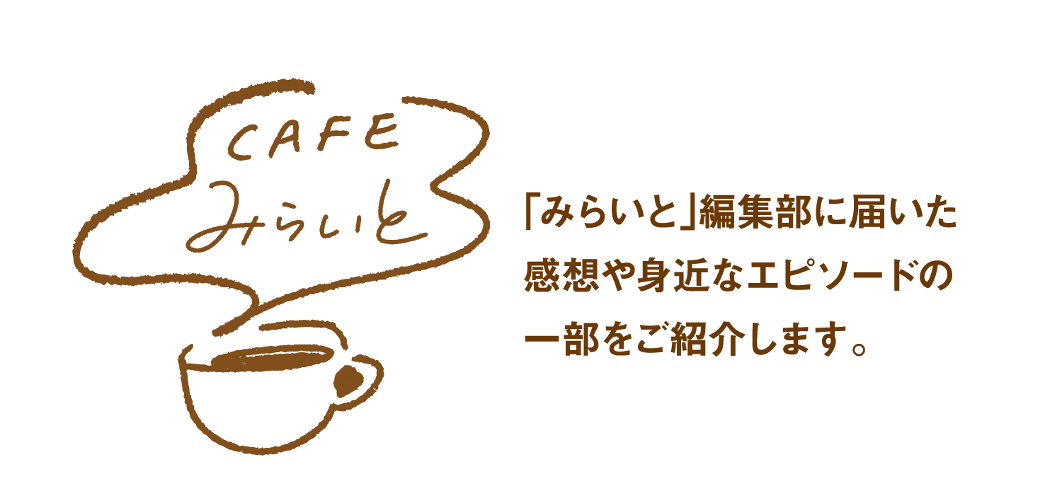 CAFEみらいと｜｢みらいと｣編集部に届いた感想や身近なエピソードの一部をご紹介します。