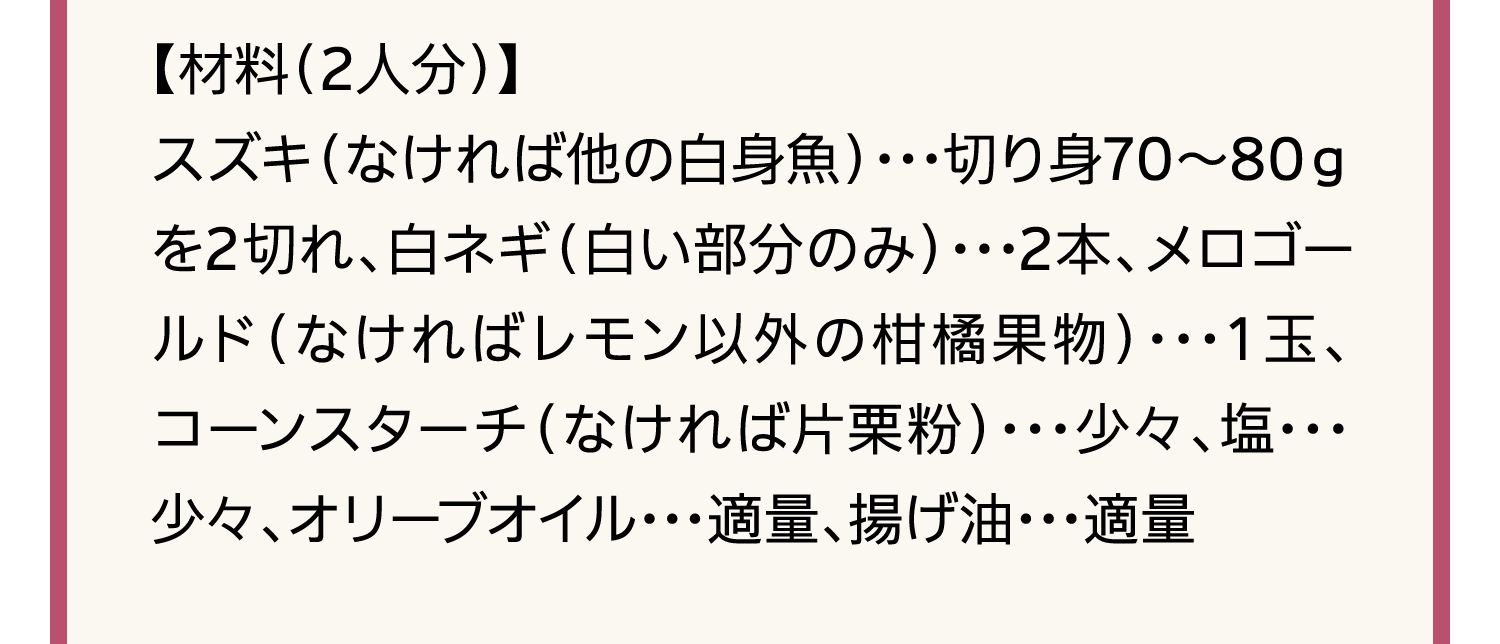 【材料（2人分）】スズキ（なければ他の白身魚）･･･切り身70～80ｇを2切れ、白ネギ（白い部分のみ）･･･2本、メロゴールド（なければレモン以外の柑橘果物）･･･１玉、コーンスターチ（なければ片栗粉）･･･少々、塩･･･少々、オリーブオイル･･･適量、揚げ油･･･適量