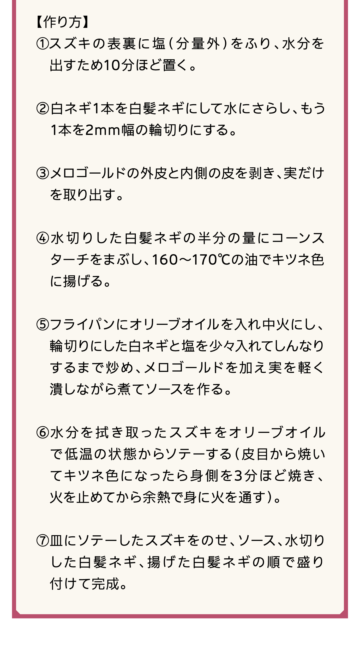 【作り方】｜①スズキの表裏に塩（分量外）をふり、水分を出すため10分ほど置く。｜②白ネギ1本を白髪ネギにして水にさらし、もう1本を2mm幅の輪切りにする。｜③メロゴールドの外皮と内側の皮を剥き、実だけを取り出す。｜④水切りした白髪ネギの半分の量にコーンスターチをまぶし、160～170℃の油でキツネ色に揚げる。｜⑤フライパンにオリーブオイルを入れ中火にし、輪切りにした白ネギと塩を少々入れてしんなりするまで炒め、メロゴールドを加え実を軽く潰しながら煮てソースを作る。｜⑥水分を拭き取ったスズキをオリーブオイルで低温の状態からソテーする（皮目から焼いてキツネ色になったら身側を3分ほど焼き、火を止めてから余熱で身に火を通す）。｜⑦皿にソテーしたスズキをのせ、ソース、水切りした白髪ネギ、揚げた白髪ネギの順で盛り付けて完成。