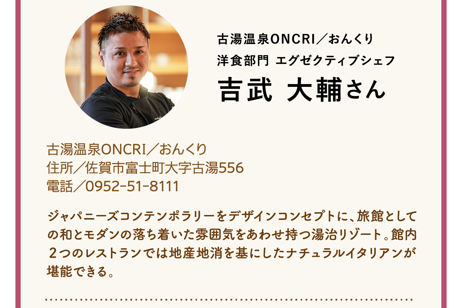 古湯温泉ONCRI／おんくり｜洋食部門 エグゼクティブシェフ｜吉武 大輔さん｜古湯温泉ONCRI／おんくり｜住所／佐賀市富士町大字古湯556｜電話／0952-51-8111｜ジャパニーズコンテンポラリーをデザインコンセプトに、旅館としての和とモダンの落ち着いた雰囲気をあわせ持つ湯治リゾート。館内２つのレストランでは地産地消を基にしたナチュラルイタリアンが堪能できる。