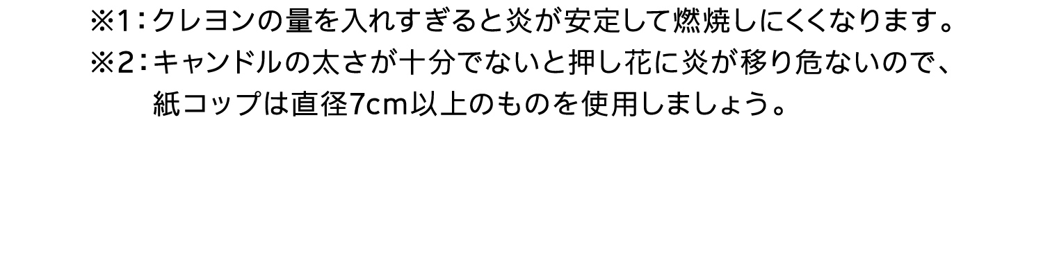 ※1：クレヨンの量を入れすぎると炎が安定して燃焼しにくくなります。※2：キャンドルの太さが十分でないと押し花に炎が移り危ないので、紙コップは直径7cm以上のものを使用しましょう。