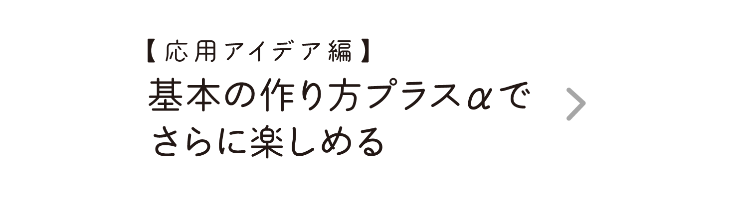 【応用アイデア編】｜基本の作り方プラスαでさらに楽しめる