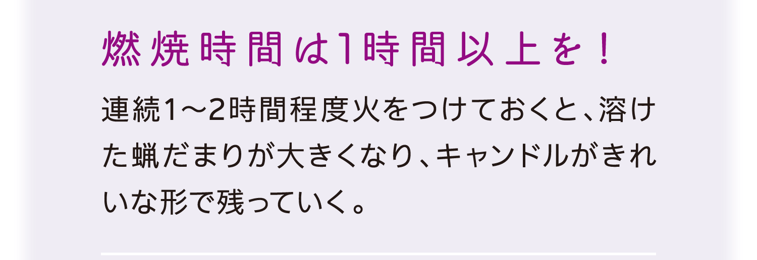 燃焼時間は1時間以上を！｜連続1～2時間程度火をつけておくと、溶けた蝋だまりが大きくなり、キャンドルがきれいな形で残っていく。