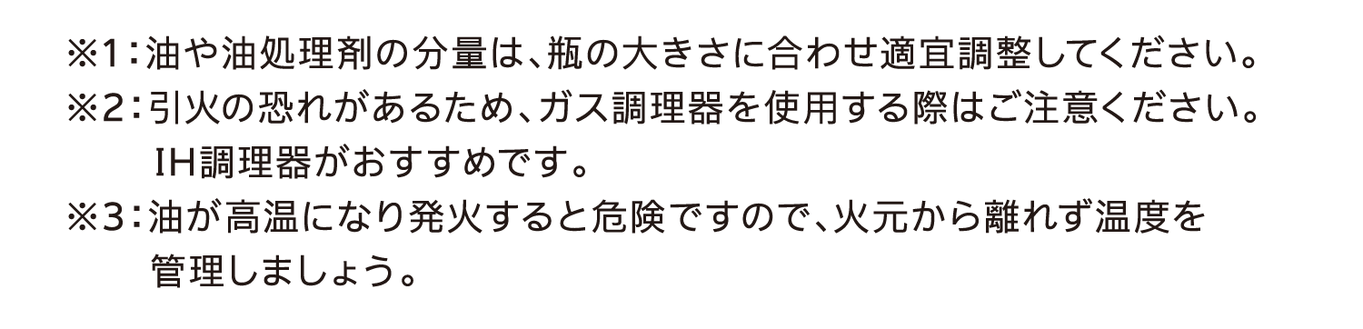 ※1：油や油処理剤の分量は、瓶の大きさに合わせ適宜調整してください。※2：引火の恐れがあるため、ガス調理器を使用する際はご注意ください。 IH調理器がおすすめです。※3：油が高温になり発火すると危険ですので、火元から離れず温度を管理しましょう。