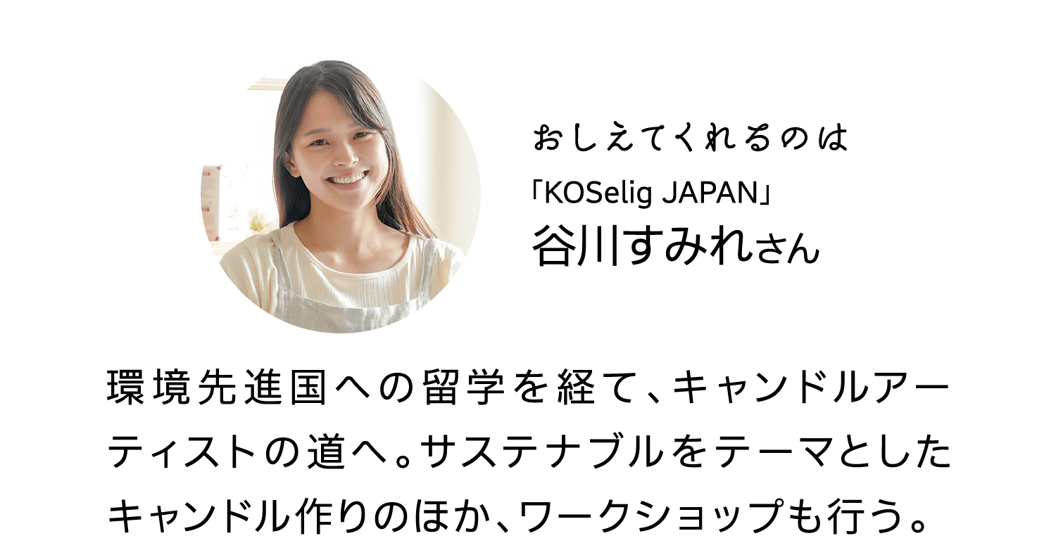 おしえてくれるのは｜「KOSelig JAPAN」｜谷川すみれさん｜環境先進国への留学を経て、キャンドルアーティストの道へ。サステナブルをテーマとしたキャンドル作りのほか、ワークショップも行う。