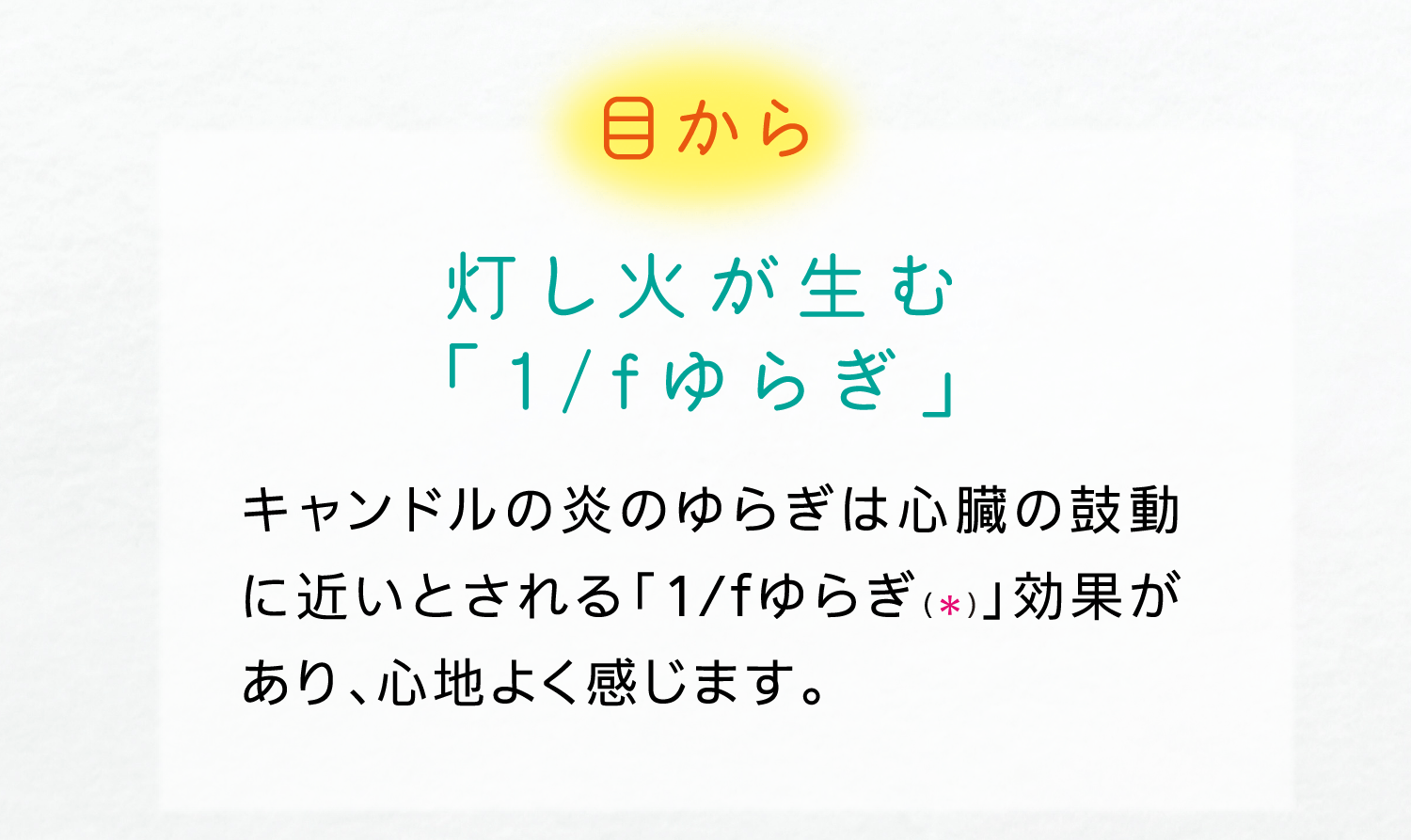 目から｜灯し火が生む「1/fゆらぎ」｜キャンドルの炎のゆらぎは心臓の鼓動に近いとされる「1/fゆらぎ（＊）」効果があり、心地よく感じます。