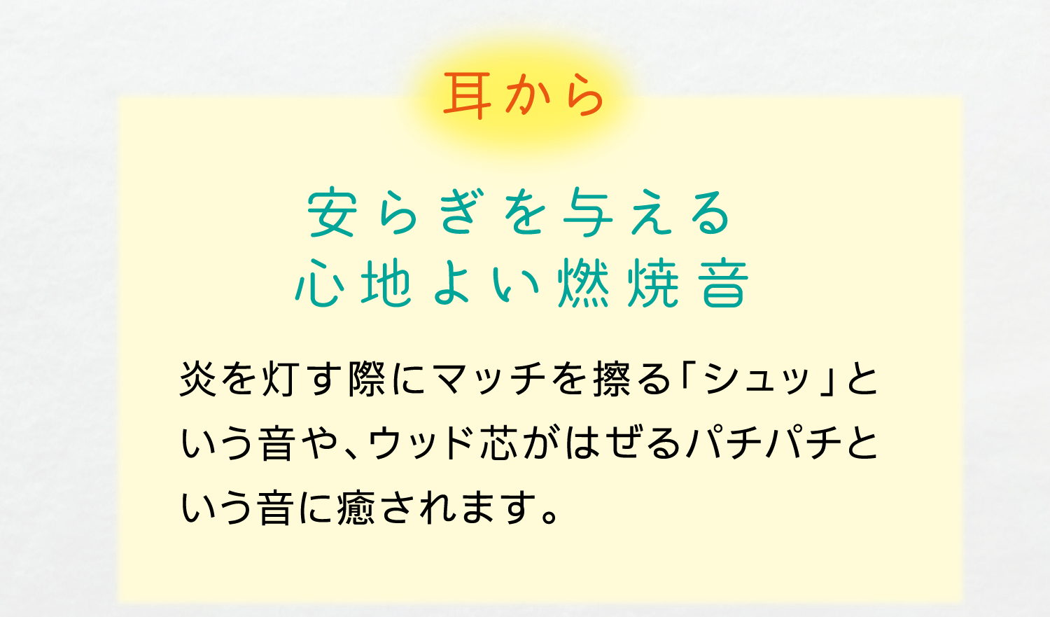 耳から｜安らぎを与える心地よい燃焼音｜炎を灯す際にマッチを擦る「シュッ」という音や、ウッド芯がはぜるパチパチという音に癒されます。