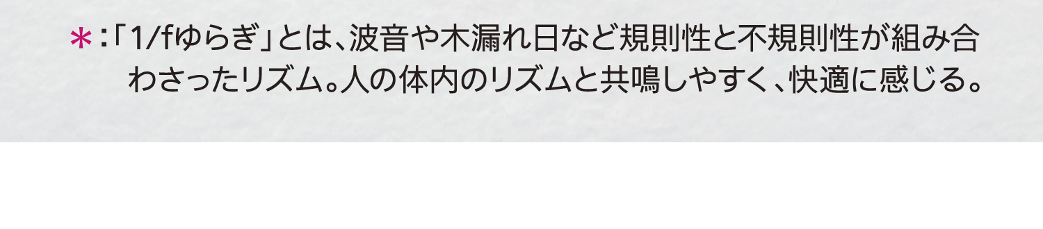 ＊：「1/fゆらぎ」とは、波音や木漏れ日など規則性と不規則性が組み合わさったリズム。人の体内のリズムと共鳴しやすく、快適に感じる。