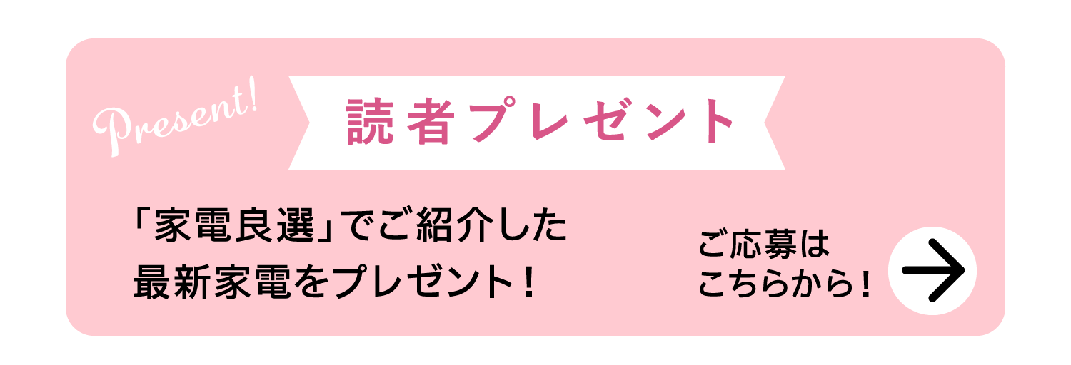 Present!｜読者プレゼント｜「家電良選」でご紹介した最新家電をプレゼント！｜ご応募はこちらから！