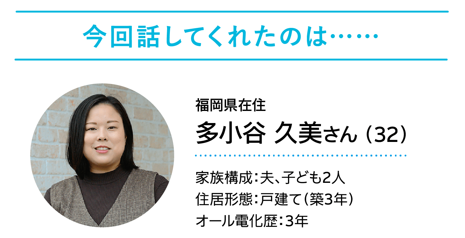 今回話してくれたのは……｜福岡県在住｜多小谷 久美さん （32）｜家族構成：夫、子ども2人/住居形態：戸建て（築3年）/オール電化歴：3年