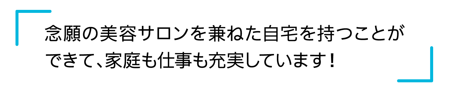 念願の美容サロンを兼ねた自宅を持つことができて、家庭も仕事も充実しています！