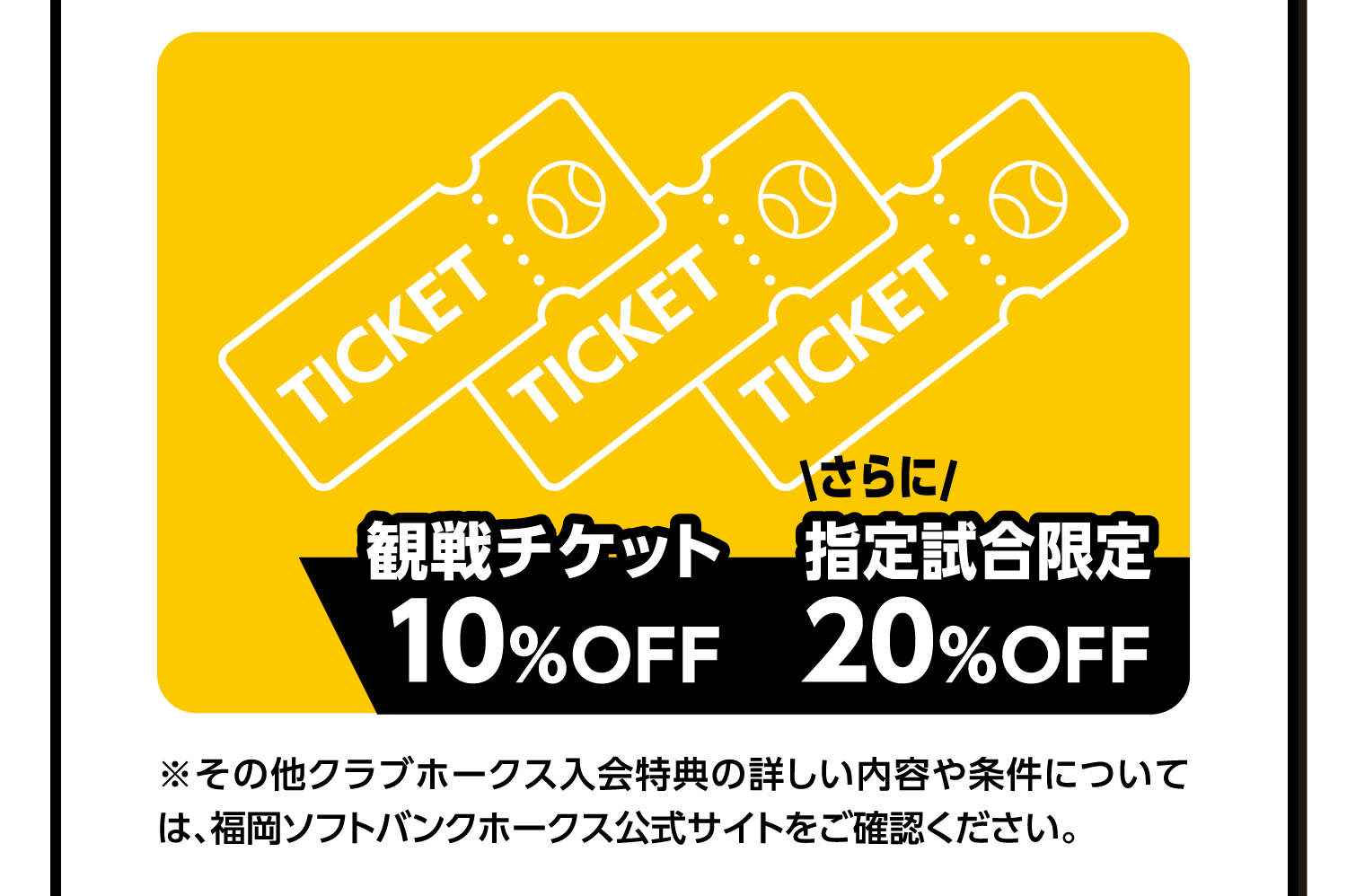 観戦チケット10%OFF｜さらに｜指定試合限定20%OFF｜※その他クラブホークス入会特典の詳しい内容や条件については、福岡ソフトバンクホークス公式サイトをご確認ください。