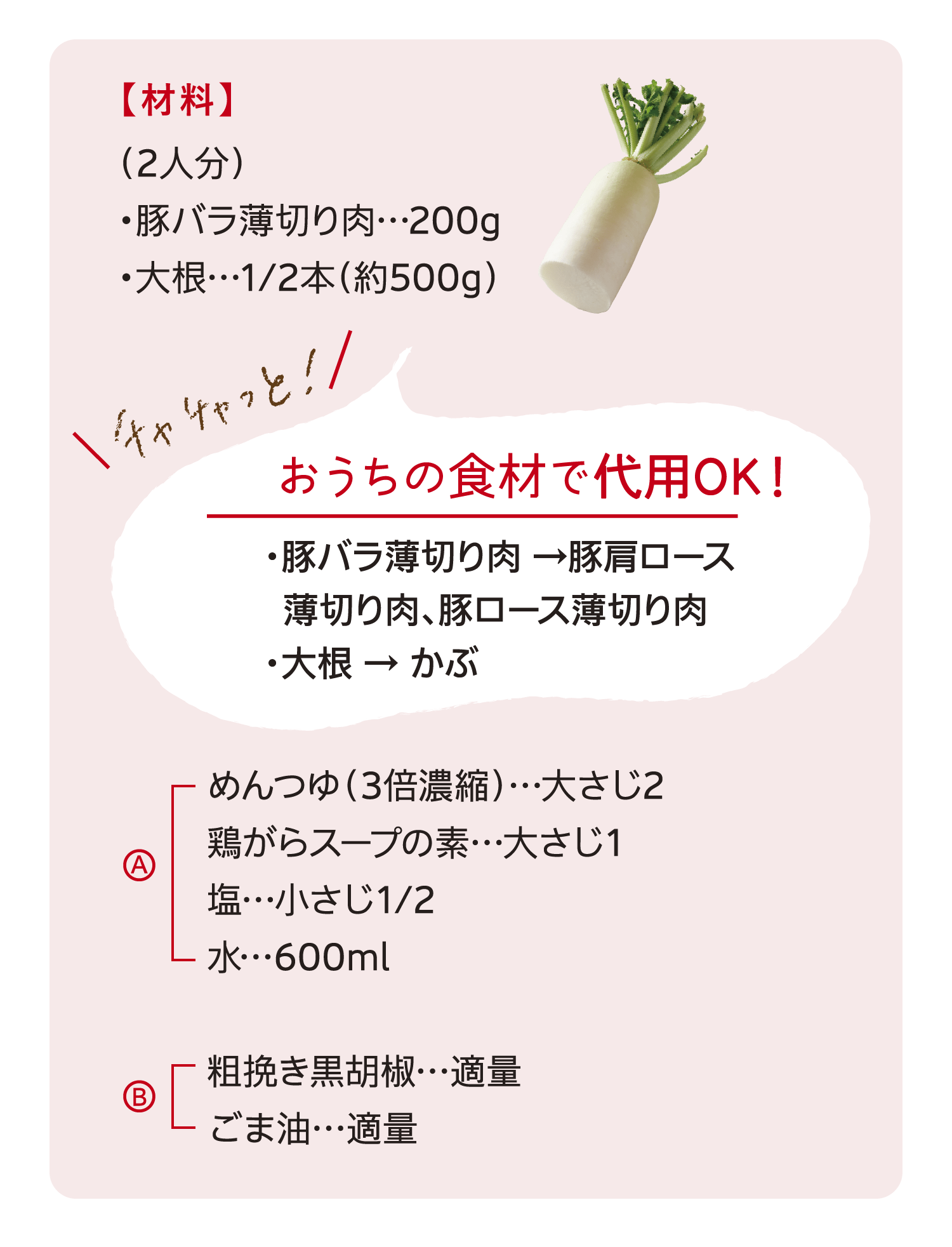 【材料】（2人分）/豚バラ薄切り肉…200g/大根…1/2本（約500g）｜チャチャッと！｜おうちの食材で代用OK！｜豚バラ薄切り肉 →豚肩ロース/薄切り肉、豚ロース薄切り肉/大根 → かぶ｜A めんつゆ（3倍濃縮）…大さじ2/鶏がらスープの素…大さじ1/塩…小さじ1/2/水…600ml｜B 粗挽き黒胡椒…適量/ごま油…適量