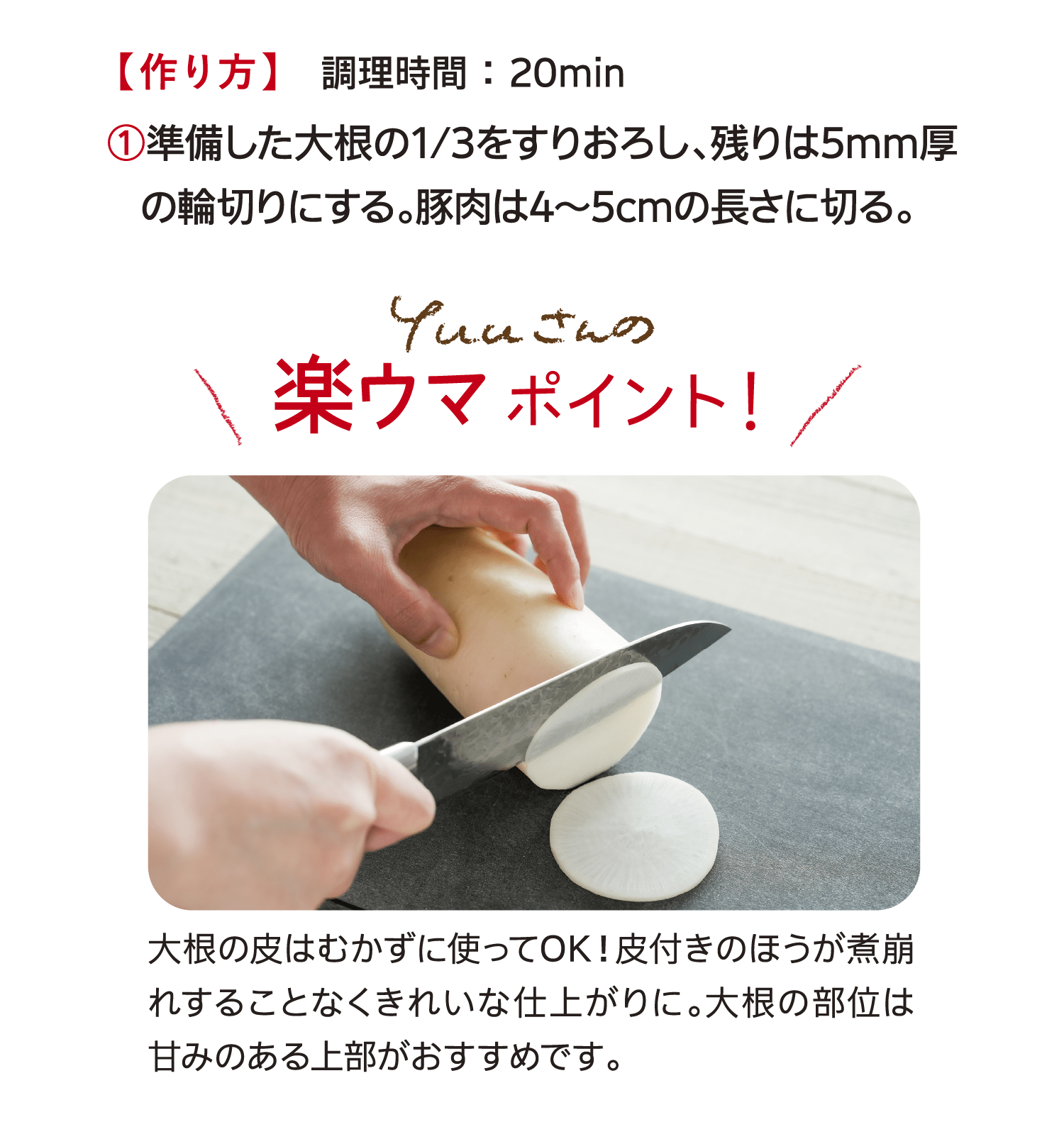 【作り方】　調理時間 ： 20min｜①準備した大根の1/3をすりおろし、残りは5mm厚の輪切りにする。豚肉は4～5cmの長さに切る。｜Yuuさんの楽ウマポイント！｜大根の皮はむかずに使ってOK！皮付きのほうが煮崩れすることなくきれいな仕上がりに。大根の部位は甘みのある上部がおすすめです。