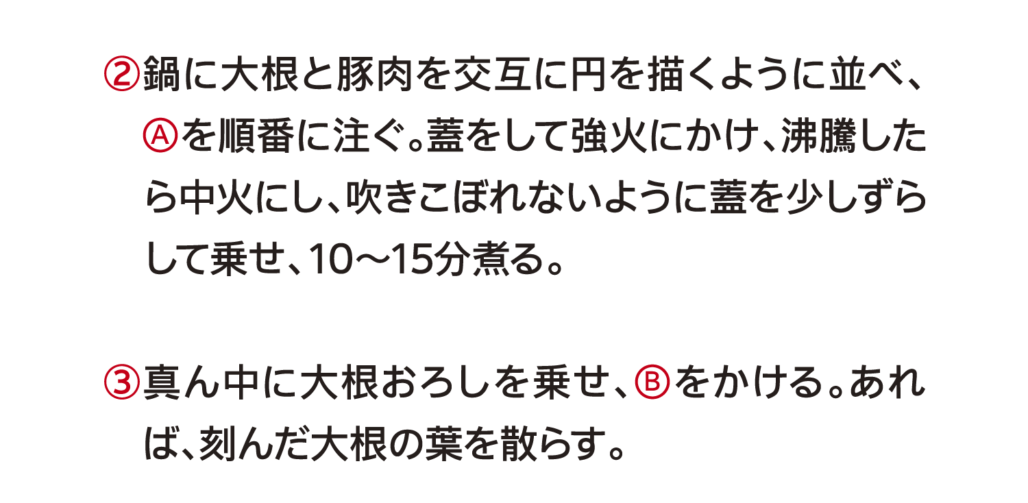 ②鍋に大根と豚肉を交互に円を描くように並べ、（A）を順番に注ぐ。蓋をして強火にかけ、沸騰したら中火にし、吹きこぼれないように蓋を少しずらして乗せ、10～15分煮る。｜③真ん中に大根おろしを乗せ、（B）をかける。あれば、刻んだ大根の葉を散らす。