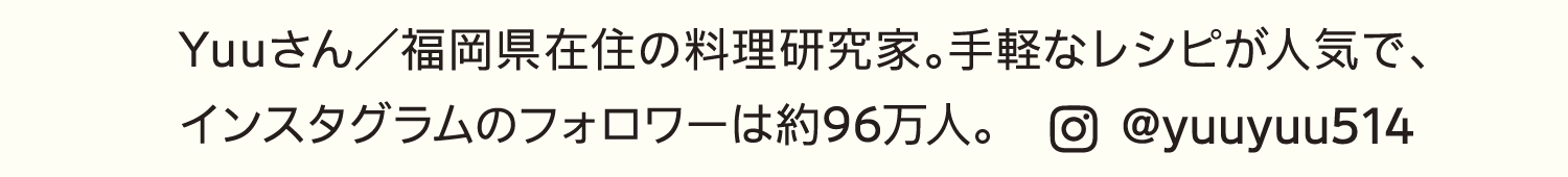 Yuuさん／福岡県在住の料理研究家。手軽なレシピが人気で、インスタグラムのフォロワーは約96万人。｜@yuuyuu514