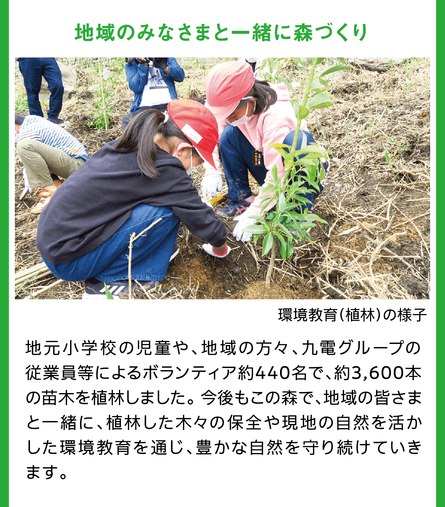 地域のみなさまと一緒に森づくり｜環境教育（植林）の様子｜地元小学校の児童や、地域の方々、九電グループの従業員等によるボランティア約440名で、約3,600本の苗木を植林しました。 今後もこの森で、地域の皆さまと一緒に、植林した木々の保全や現地の自然を活かした環境教育を通じ、豊かな自然を守り続けていきます。