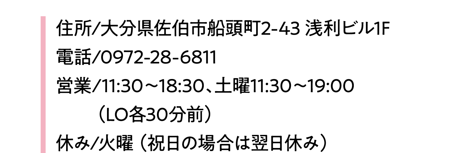 住所/大分県佐伯市船頭町2-43 浅利ビル1F電話/0972-28-6811営業/11:30～18:30、土曜11:30～19:00（LO各30分前）休み/火曜 （祝日の場合は翌日休み）
