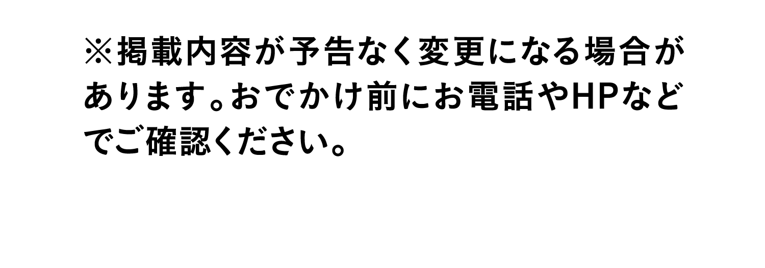 ※掲載内容が予告なく変更になる場合があります。おでかけ前にお電話やHPなどでご確認ください。