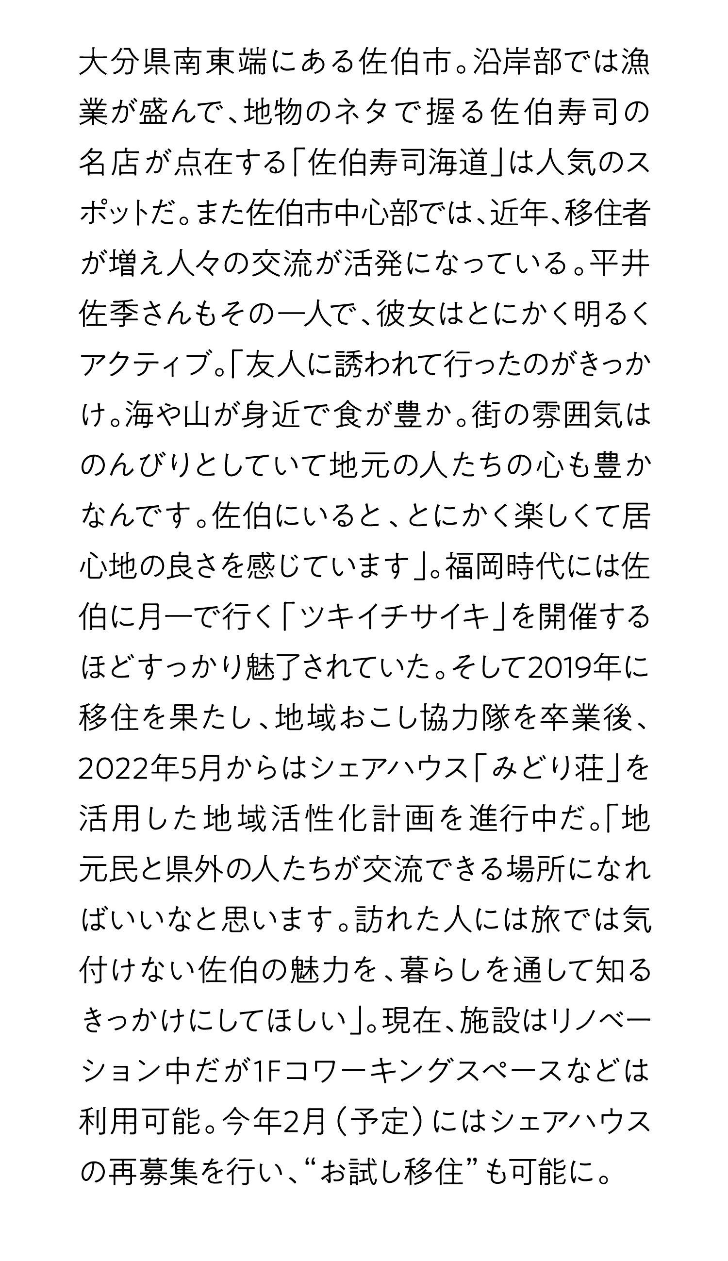 大分県南東端にある佐伯市。沿岸部では漁業が盛んで、地物のネタで握る佐伯寿司の名店が点在する「佐伯寿司海道」は人気のスポットだ。また佐伯市中心部では、近年、移住者が増え人々の交流が活発になっている。平井佐季さんもその一人で、彼女はとにかく明るくアクティブ。「友人に誘われて行ったのがきっかけ。海や山が身近で食が豊か。街の雰囲気はのんびりとしていて地元の人たちの心も豊かなんです。佐伯にいると、とにかく楽しくて居心地の良さを感じています」。福岡時代には佐伯に月一で行く「ツキイチサイキ」を開催するほどすっかり魅了されていた。そして2019年に移住を果たし、地域おこし協力隊を卒業後、2022年5月からはシェアハウス「みどり荘」を活用した地域活性化計画を進行中だ。「地元民と県外の人たちが交流できる場所になればいいなと思います。訪れた人には旅では気付けない佐伯の魅力を、暮らしを通して知るきっかけにしてほしい」。現在、施設はリノベーション中だが1Fコワーキングスペースなどは利用可能。今年2月（予定）にはシェアハウスの再募集を行い、“お試し移住”も可能に。