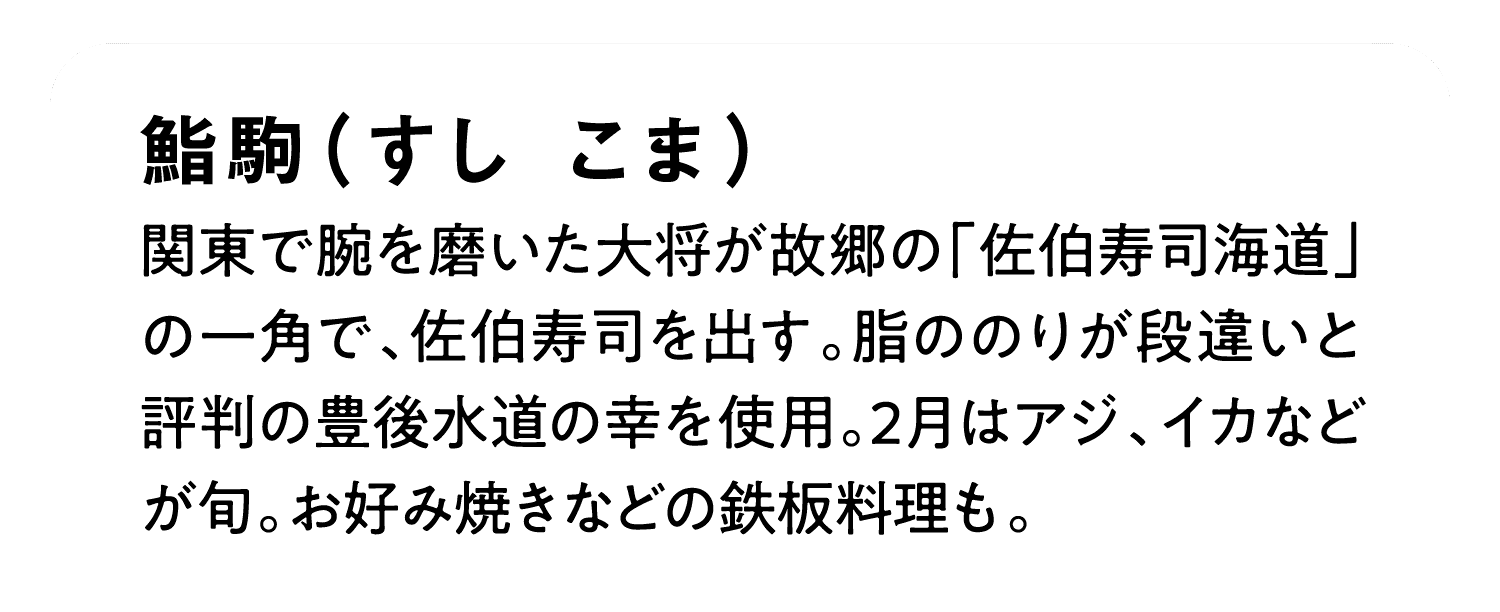 鮨駒（すし こま）｜関東で腕を磨いた大将が故郷の「佐伯寿司海道」の一角で、佐伯寿司を出す。脂ののりが段違いと評判の豊後水道の幸を使用。2月はアジ、イカなどが旬。お好み焼きなどの鉄板料理も。