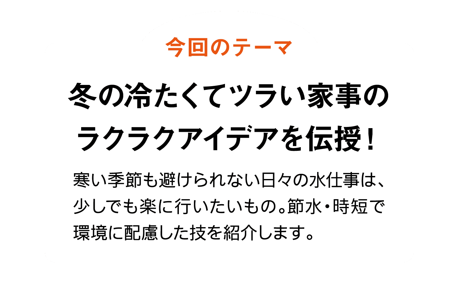 今回のテーマ｜冬の冷たくてツラい家事のラクラクアイデアを伝授！｜寒い季節も避けられない日々の水仕事は、少しでも楽に行いたいもの。節水・時短で環境に配慮した技を紹介します。