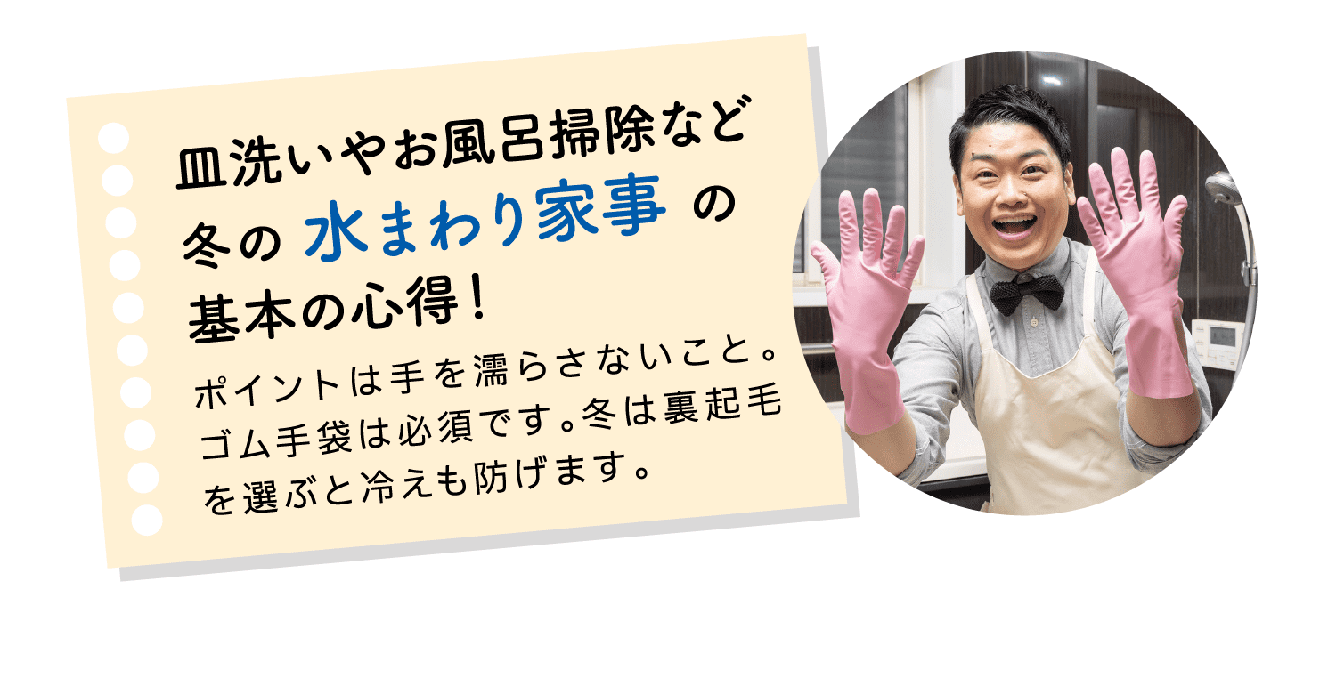 皿洗いやお風呂掃除など冬の水まわり家事の基本の心得！｜ポイントは手を濡らさないこと。ゴム手袋は必須です。冬は裏起毛を選ぶと冷えも防げます。