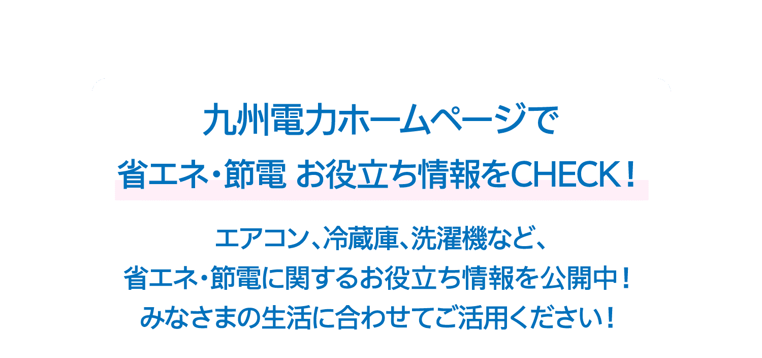 九州電力ホームページで省エネ・節電 お役立ち情報をCHECK！｜エアコン、冷蔵庫、洗濯機など、省エネ・節電に関するお役立ち情報を公開中！みなさまの生活に合わせてご活用ください！