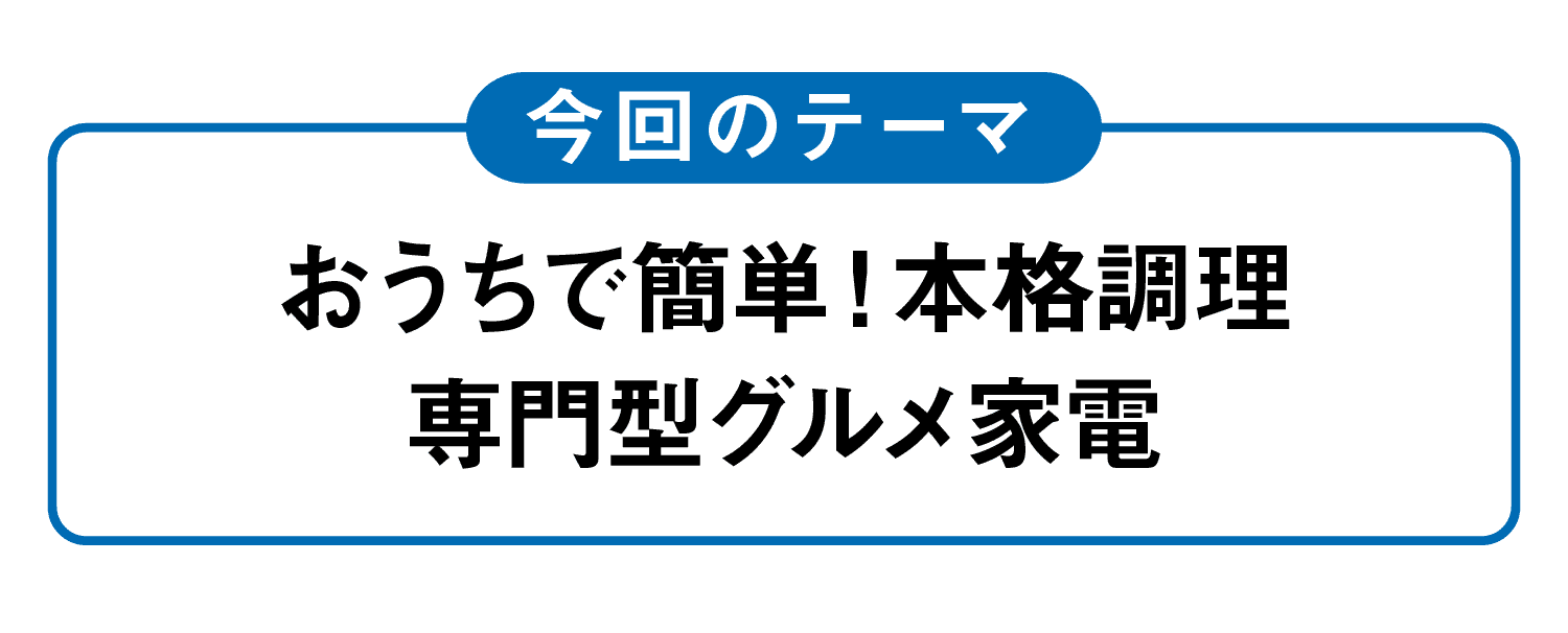 今回のテーマ｜おうちで簡単！本格調理専門型グルメ家電