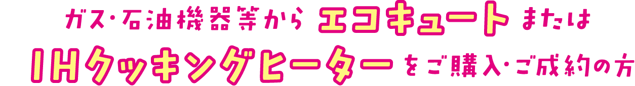 ガス・石油機器等からエコキュートまたはIHクッキングヒーターをご購入・ご成約の方