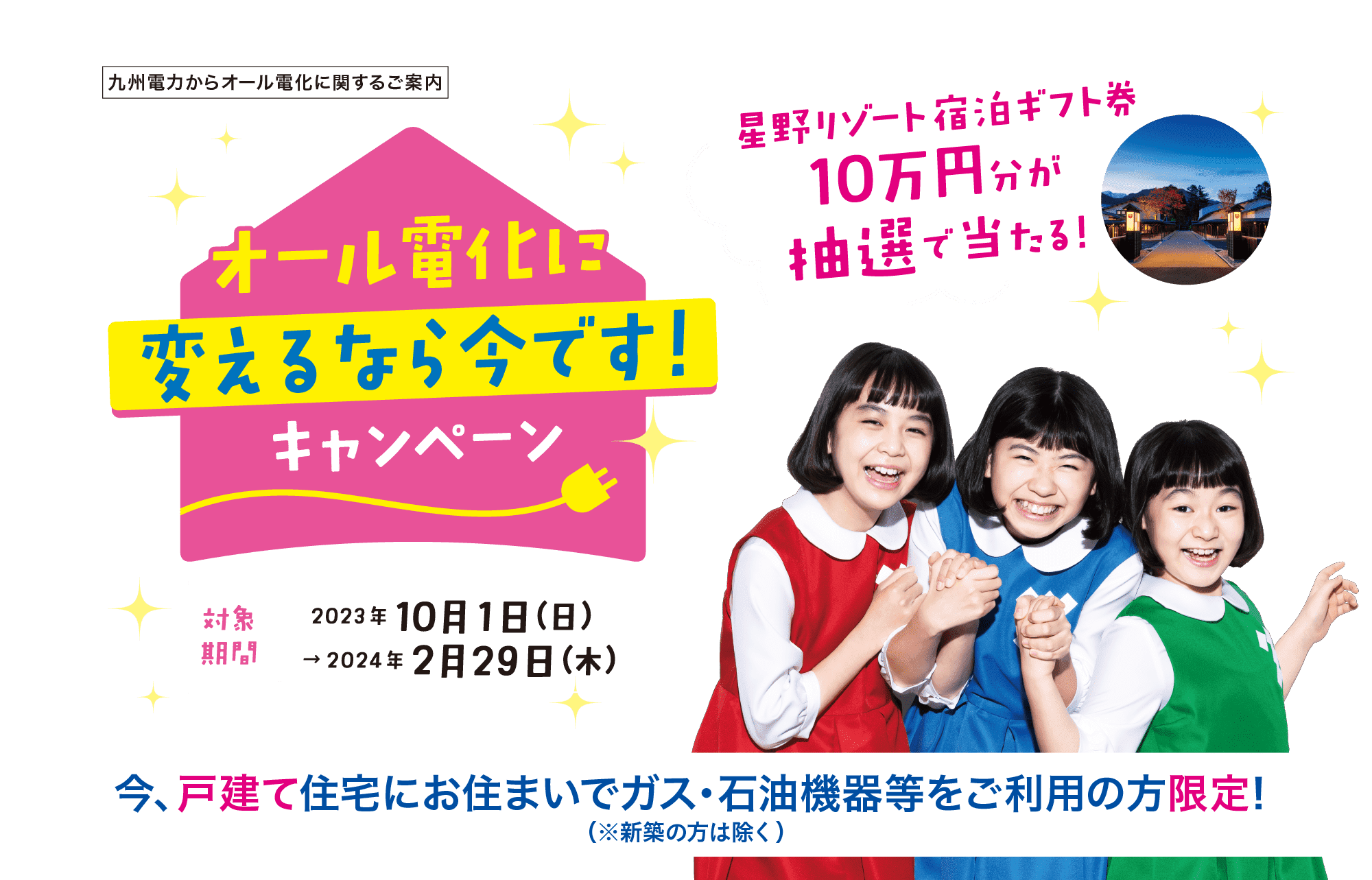 九州電力からオール電化に関するご案内｜オール電化に変えるなら今です！キャンペーン｜対象期間｜2023年10月1日（日）～2024年2月29日（木）｜星野リゾート宿泊ギフト券10万円分が抽選で当たる！｜今、戸建て住宅にお住まいでガス・石油機器等をご利用の方限定！｜※新築の方は除く