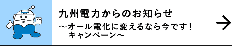 九州電力からのお知らせ｜～オール電化に変えるなら今です！キャンペーン～