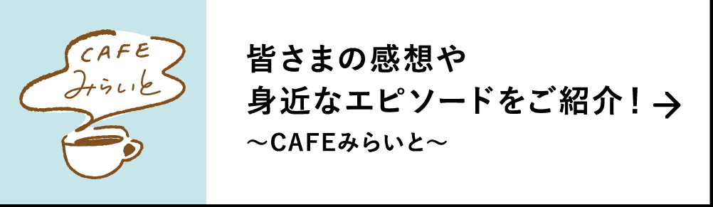 皆さまの感想や身近なエピソードをご紹介！｜～CAFEみらいと～