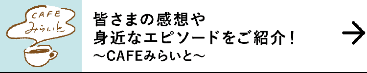 皆さまの感想や身近なエピソードをご紹介！｜～CAFEみらいと～