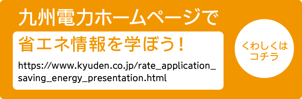 九州電力ホームページで省エネ情報を学ぼう！｜https://www.kyuden.co.jp/rate_application_saving_energy_presentation.html｜くわしくはコチラ